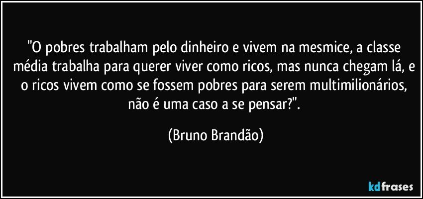 "O pobres trabalham pelo dinheiro e vivem na mesmice, a classe média trabalha para querer viver como ricos, mas nunca chegam lá, e o ricos vivem como se fossem pobres para serem multimilionários, não é uma caso a se pensar?". (Bruno Brandão)