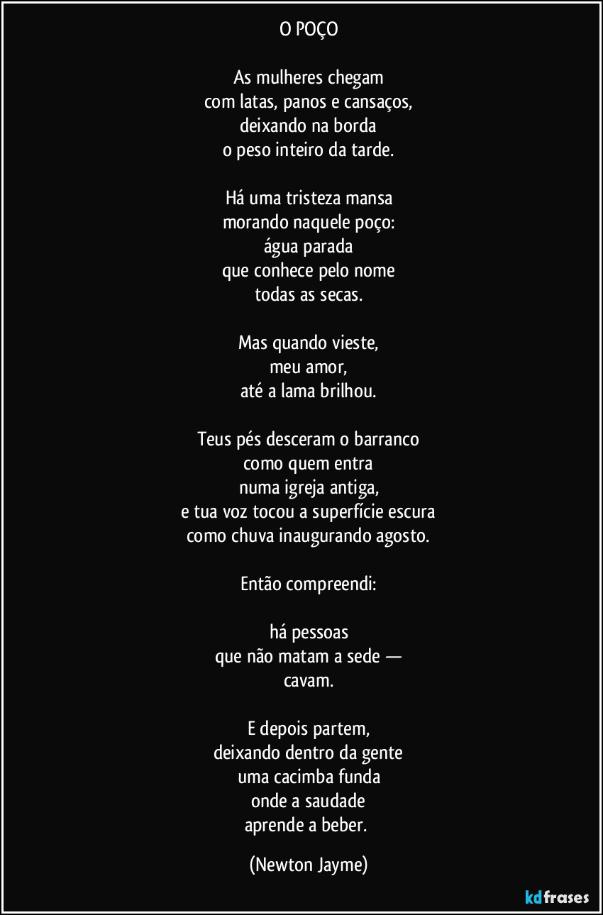 O POÇO

As mulheres chegam
com latas, panos e cansaços,
deixando na borda
o peso inteiro da tarde.

Há uma tristeza mansa
morando naquele poço:
água parada
que conhece pelo nome
todas as secas.

Mas quando vieste,
meu amor,
até a lama brilhou.

Teus pés desceram o barranco
como quem entra
numa igreja antiga,
e tua voz tocou a superfície escura
como chuva inaugurando agosto.

Então compreendi:

há pessoas
que não matam a sede —
cavam.

E depois partem,
deixando dentro da gente
uma cacimba funda
onde a saudade
aprende a beber. (Newton Jayme)
