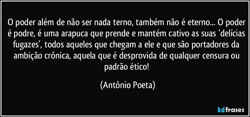 O poder além de não ser nada terno, também não é eterno... O poder é podre, é uma arapuca que prende e mantém cativo as suas ‘delícias fugazes’, todos aqueles que chegam a ele e que são portadores da ambição crônica, aquela que é desprovida de qualquer censura ou padrão ético! (Antônio Poeta)