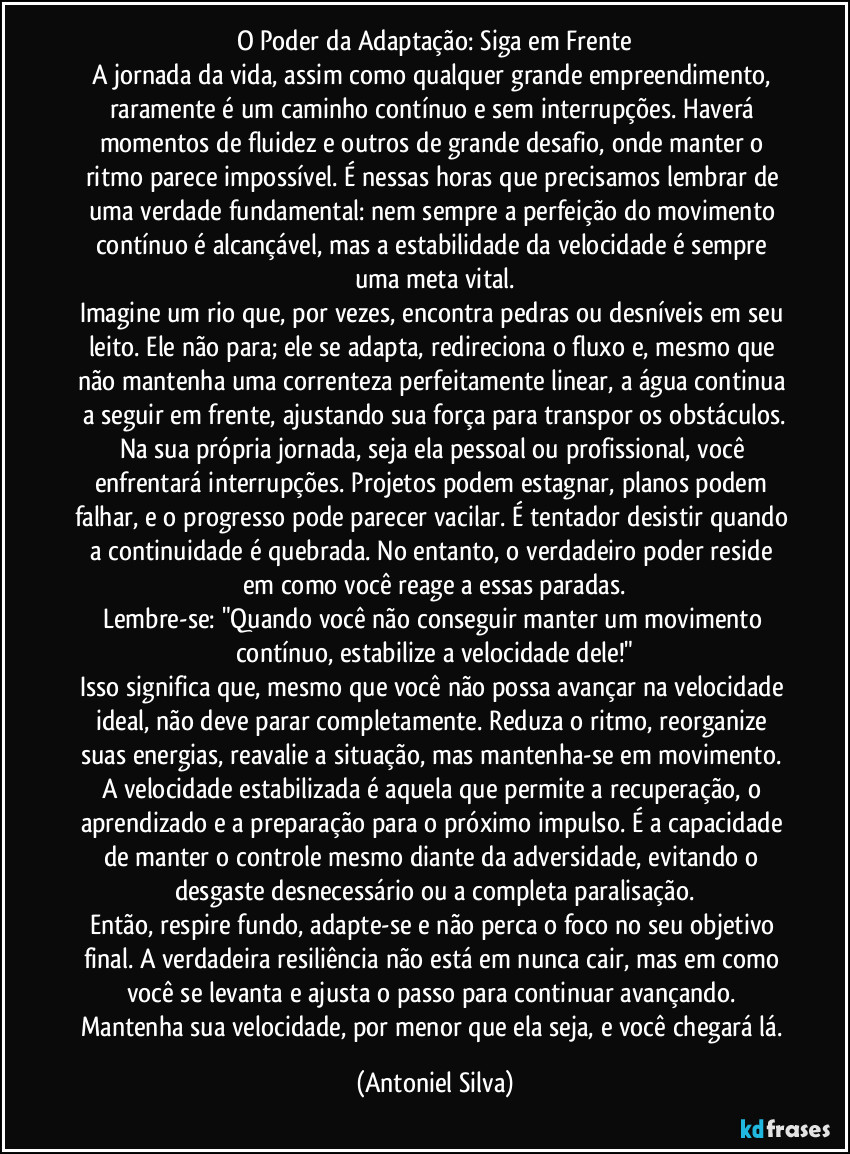 O Poder da Adaptação: Siga em Frente
A jornada da vida, assim como qualquer grande empreendimento, raramente é um caminho contínuo e sem interrupções. Haverá momentos de fluidez e outros de grande desafio, onde manter o ritmo parece impossível. É nessas horas que precisamos lembrar de uma verdade fundamental: nem sempre a perfeição do movimento contínuo é alcançável, mas a estabilidade da velocidade é sempre uma meta vital.
Imagine um rio que, por vezes, encontra pedras ou desníveis em seu leito. Ele não para; ele se adapta, redireciona o fluxo e, mesmo que não mantenha uma correnteza perfeitamente linear, a água continua a seguir em frente, ajustando sua força para transpor os obstáculos.
Na sua própria jornada, seja ela pessoal ou profissional, você enfrentará interrupções. Projetos podem estagnar, planos podem falhar, e o progresso pode parecer vacilar. É tentador desistir quando a continuidade é quebrada. No entanto, o verdadeiro poder reside em como você reage a essas paradas.
Lembre-se: "Quando você não conseguir manter um movimento contínuo, estabilize a velocidade dele!"
Isso significa que, mesmo que você não possa avançar na velocidade ideal, não deve parar completamente. Reduza o ritmo, reorganize suas energias, reavalie a situação, mas mantenha-se em movimento. A velocidade estabilizada é aquela que permite a recuperação, o aprendizado e a preparação para o próximo impulso. É a capacidade de manter o controle mesmo diante da adversidade, evitando o desgaste desnecessário ou a completa paralisação.
Então, respire fundo, adapte-se e não perca o foco no seu objetivo final. A verdadeira resiliência não está em nunca cair, mas em como você se levanta e ajusta o passo para continuar avançando. Mantenha sua velocidade, por menor que ela seja, e você chegará lá. (Antoniel Silva)