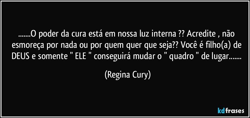 ...O poder da cura está em nossa luz interna ?? Acredite , não esmoreça por nada ou por quem quer que seja?? Você é filho(a) de DEUS e somente " ELE " conseguirá mudar o " quadro " de lugar... (Regina Cury)