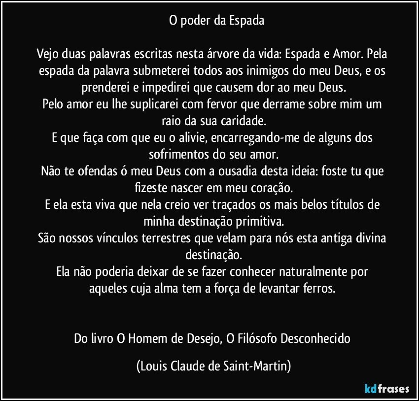 ☩ O poder da Espada

Vejo duas palavras escritas nesta árvore da vida: Espada e Amor. Pela espada da palavra submeterei todos aos inimigos do meu Deus, e os prenderei e impedirei que causem dor ao meu Deus.
Pelo amor eu lhe suplicarei com fervor que derrame sobre mim um raio da sua caridade.
E que faça com que eu o alivie, encarregando-me de alguns dos sofrimentos do seu amor.
Não te ofendas ó meu Deus com a ousadia desta ideia: foste tu que fizeste nascer em meu coração.
E ela esta viva que nela creio ver traçados os mais belos títulos de minha destinação primitiva.
São nossos vínculos terrestres que velam para nós esta antiga divina destinação.
Ela não poderia deixar de se fazer conhecer naturalmente por aqueles cuja alma tem a força de levantar ferros.☩


Do livro O Homem de Desejo, O Filósofo Desconhecido (Louis Claude de Saint-Martin)