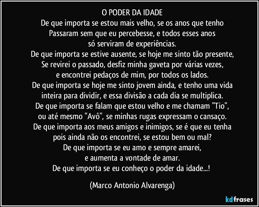 O PODER DA IDADE
De que importa se estou mais velho, se os anos que tenho
Passaram sem que eu percebesse, e todos esses anos
só serviram de experiências.
De que importa se estive ausente, se hoje me sinto tão presente,
Se revirei o passado, desfiz minha gaveta por várias vezes,
e encontrei pedaços de mim, por todos os lados.
De que importa se hoje me sinto jovem ainda, e tenho uma vida
inteira para dividir, e essa divisão a cada dia se multiplica.
De que importa se falam que estou velho e me chamam "Tio",
ou até mesmo "Avô", se minhas rugas expressam o cansaço.
De que importa aos meus amigos e inimigos, se é que eu tenha
pois ainda não os encontrei, se estou bem ou mal?
De que importa se eu amo e sempre amarei,
e aumenta a vontade de amar.
De que importa se eu conheço o poder da idade...! (Marco Antonio Alvarenga)