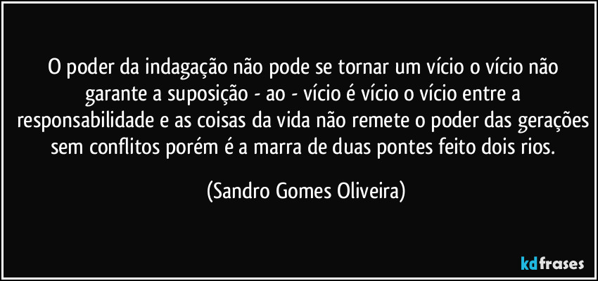 O poder da indagação não pode se tornar um vício o vício não garante a suposição - ao - vício é vício o vício entre a responsabilidade e as coisas da vida não remete o poder das gerações sem conflitos porém é a marra de duas pontes feito dois rios. (Sandro Gomes Oliveira)