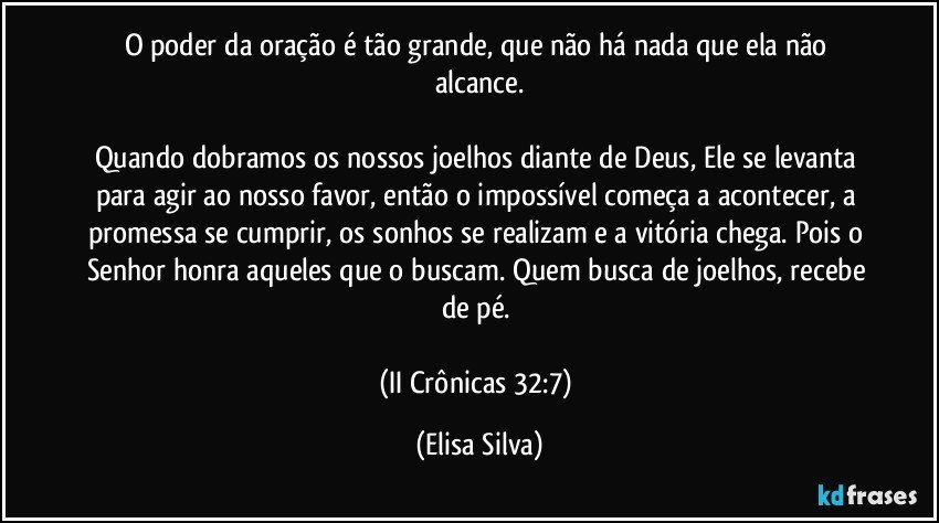 O poder da oração é tão grande, que não há nada que ela não alcance.

Quando dobramos os nossos joelhos diante de Deus, Ele se levanta para agir ao nosso favor, então o impossível começa a acontecer, a promessa se cumprir, os sonhos se realizam e a vitória chega. Pois o Senhor honra aqueles que o buscam. Quem busca de joelhos, recebe de pé. 

(II Crônicas 32:7) (Elisa Silva)