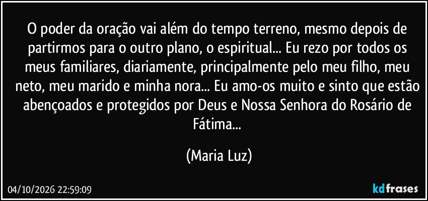 O poder da oração vai além do tempo terreno, mesmo depois de partirmos para o outro plano, o espiritual... Eu rezo por todos os meus familiares, diariamente, principalmente pelo meu filho, meu neto, meu marido e minha nora... Eu amo-os muito e sinto que estão abençoados e protegidos por Deus e Nossa Senhora do Rosário de Fátima... (Maria Luz)