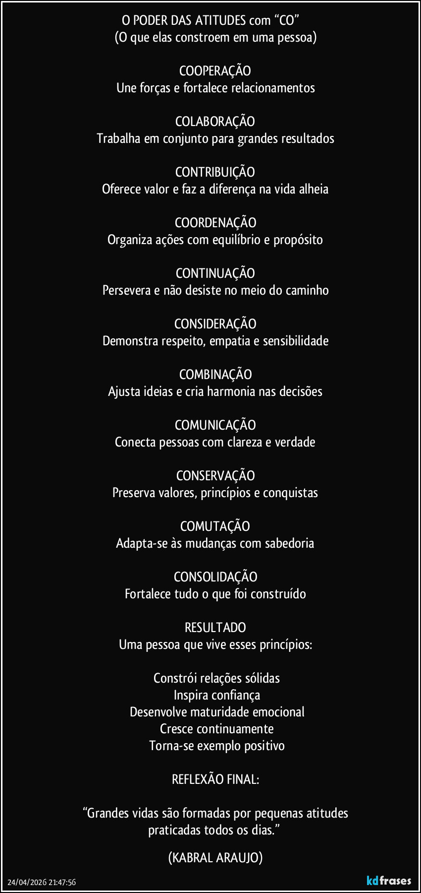 O PODER DAS ATITUDES com “CO”          
(O que elas constroem em uma pessoa)

COOPERAÇÃO
Une forças e fortalece relacionamentos

COLABORAÇÃO
Trabalha em conjunto para grandes resultados

CONTRIBUIÇÃO
Oferece valor e faz a diferença na vida alheia

COORDENAÇÃO
Organiza ações com equilíbrio e propósito

CONTINUAÇÃO
Persevera e não desiste no meio do caminho

CONSIDERAÇÃO
Demonstra respeito, empatia e sensibilidade

COMBINAÇÃO
Ajusta ideias e cria harmonia nas decisões

COMUNICAÇÃO
Conecta pessoas com clareza e verdade

CONSERVAÇÃO
Preserva valores, princípios e conquistas

COMUTAÇÃO
Adapta-se às mudanças com sabedoria

CONSOLIDAÇÃO
Fortalece tudo o que foi construído

RESULTADO
Uma pessoa que vive esses princípios:

✔ Constrói relações sólidas  
✔ Inspira confiança  
✔ Desenvolve maturidade emocional  
✔ Cresce continuamente  
✔ Torna-se exemplo positivo  

REFLEXÃO FINAL:

“Grandes vidas são formadas por pequenas atitudes
praticadas todos os dias.” (KABRAL ARAUJO)