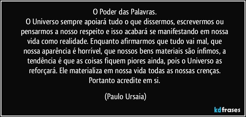 O Poder das Palavras. 
O Universo sempre apoiará tudo o que dissermos, escrevermos ou pensarmos a nosso respeito e isso acabará se manifestando em nossa vida como realidade. Enquanto afirmarmos que tudo vai mal, que nossa aparência é horrível, que nossos bens materiais são ínfimos, a tendência é que as coisas fiquem piores ainda, pois o Universo as reforçará. Ele materializa em nossa vida todas as nossas crenças. 
Portanto acredite em si. (Paulo Ursaia)