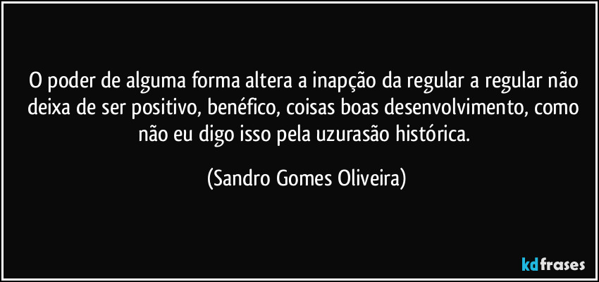 O poder de alguma forma altera a inapção da regular a regular não deixa de ser positivo, benéfico, coisas boas desenvolvimento,  como não eu digo isso pela uzurasão histórica. (Sandro Gomes Oliveira)