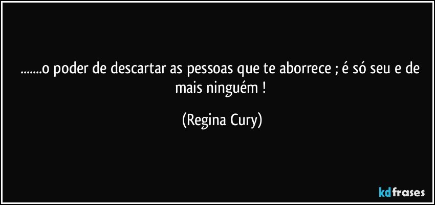 ...o poder de descartar as pessoas  que   te aborrece ; é só seu  e de mais ninguém ! (Regina Cury)