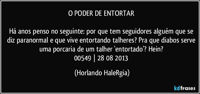 O PODER DE ENTORTAR 

Há anos penso no seguinte: por que tem seguidores alguém que se diz paranormal e que vive entortando talheres? Pra que diabos serve uma porcaria de um talher 'entortado'? Hein? 
00549 | 28/08/2013 (Horlando HaleRgia)