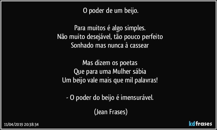 O poder de um beijo.
 
Para muitos é algo simples. 
Não muito desejável, tão pouco perfeito 
Sonhado mas nunca à cassear 

Mas dizem os poetas 
Que para uma Mulher sábia 
Um beijo vale mais que mil palavras! 

- O poder do beijo é imensurável. (Jean Frases)