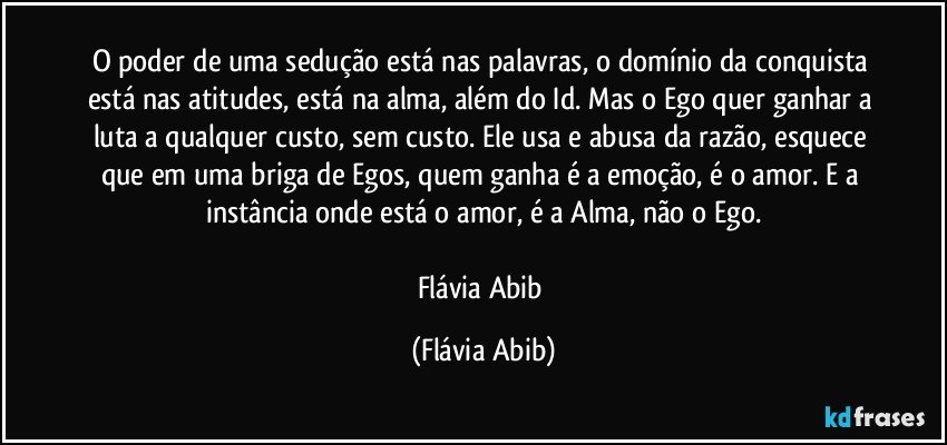 O poder de uma sedução está nas palavras, o domínio da conquista está nas atitudes, está na alma, além do Id. Mas o Ego quer ganhar a luta a qualquer custo, sem custo. Ele usa e abusa da razão, esquece que em uma briga de Egos, quem ganha é a emoção, é o amor. E a instância onde está o amor, é a Alma, não o Ego.

Flávia Abib (Flávia Abib)