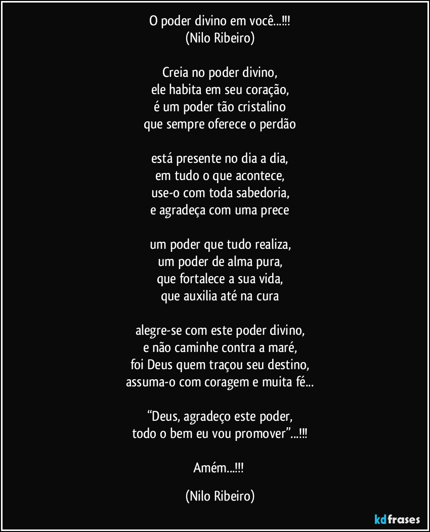 O poder divino em você...!!!
(Nilo Ribeiro)

Creia no poder divino,
ele habita em seu coração,
é um poder tão cristalino
que sempre oferece o perdão

está presente no dia a dia,
em tudo o que acontece,
use-o com toda sabedoria,
e agradeça com uma prece

um poder que tudo realiza,
um poder de alma pura,
que fortalece a sua vida,
que auxilia até na cura

alegre-se com este poder divino,
e não caminhe contra a maré,
foi Deus quem traçou seu destino,
assuma-o com coragem e muita fé...

“Deus, agradeço este poder,
todo o bem eu vou promover”...!!!

Amém...!!! (Nilo Ribeiro)