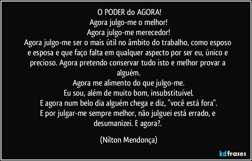 ⁠O PODER do AGORA!
Agora julgo-me o melhor!
Agora julgo-me merecedor!
Agora julgo-me ser o mais útil no âmbito do trabalho, como esposo e esposa e que faço falta em qualquer aspecto por ser eu, único e precioso. Agora pretendo conservar tudo isto e melhor provar a alguém.
Agora me alimento do que julgo-me.
Eu sou, além de muito bom, insubstituível.
E agora num belo dia alguém chega e diz, "você está fora".
E por julgar-me sempre melhor, não julguei está errado, e desumanizei. E agora?. (Nilton Mendonça)