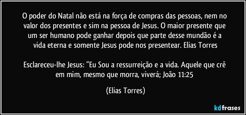 O poder do Natal não está na força de compras das pessoas, nem no valor dos presentes e sim na pessoa de Jesus. O maior presente que um ser humano pode ganhar depois que parte desse mundão é a vida eterna e somente Jesus pode nos presentear. Elias Torres

Esclareceu-lhe Jesus: “Eu Sou a ressurreição e a vida. Aquele que crê em mim, mesmo que morra, viverá; João 11:25 (Elias Torres)