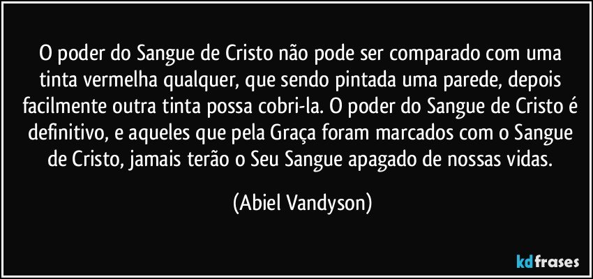 O poder do Sangue de Cristo não pode ser comparado com uma tinta vermelha qualquer, que sendo pintada uma parede, depois facilmente outra tinta possa cobri-la. O poder do Sangue de Cristo é definitivo, e aqueles que pela Graça foram marcados com o Sangue de Cristo, jamais terão o Seu Sangue apagado de nossas vidas. (Abiel Vandyson)