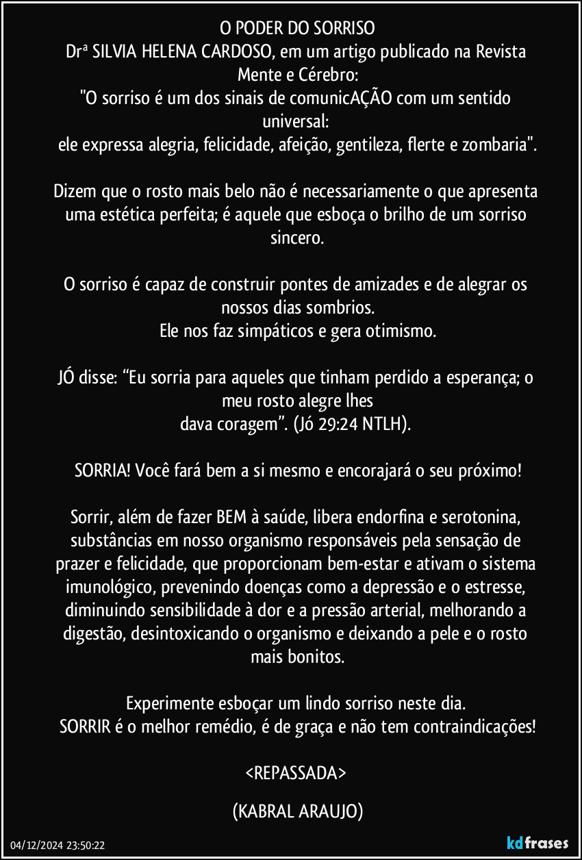 O PODER DO SORRISO
Drª SILVIA HELENA CARDOSO, em um artigo publicado na Revista Mente e Cérebro:
"O sorriso é um dos sinais de comunicAÇÃO com um sentido universal: 
ele expressa alegria, felicidade, afeição, gentileza, flerte e zombaria".

Dizem que o rosto mais belo não é necessariamente o que apresenta uma estética perfeita; é aquele que esboça o brilho de um sorriso sincero.

O sorriso é capaz de construir pontes de amizades e de alegrar os nossos dias sombrios.
Ele nos faz simpáticos e gera otimismo.

JÓ disse: “Eu sorria para aqueles que tinham perdido a esperança; o meu rosto alegre lhes
dava coragem”. (Jó 29:24 NTLH). 

SORRIA! Você fará bem a si mesmo e encorajará o seu próximo!

Sorrir, além de fazer BEM à saúde, libera endorfina e serotonina, substâncias em nosso organismo responsáveis pela sensação de prazer e felicidade, que proporcionam bem-estar e ativam o sistema imunológico, prevenindo doenças como a depressão e o estresse, diminuindo sensibilidade à dor e a pressão arterial, melhorando a digestão, desintoxicando o organismo e deixando a pele e o rosto mais bonitos.

Experimente esboçar um lindo sorriso neste dia. 
SORRIR é o melhor remédio, é de graça e não tem contraindicações!

<REPASSADA> (KABRAL ARAUJO)