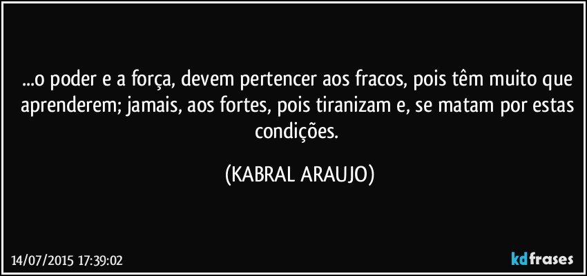 ...o poder e a força, devem pertencer aos fracos, pois têm muito que aprenderem;  jamais, aos fortes, pois tiranizam e, se matam por estas condições. (KABRAL ARAUJO)