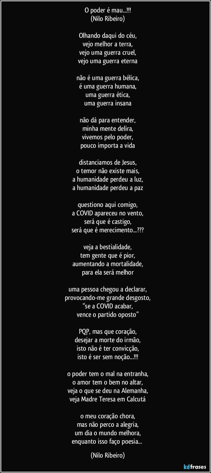 O poder é mau...!!!
(Nilo Ribeiro)

Olhando daqui do céu,
vejo melhor a terra,
vejo uma guerra cruel,
vejo uma guerra eterna

não é uma guerra bélica,
é uma guerra humana,
uma guerra ética,
uma guerra insana

não dá para entender,
minha mente delira,
vivemos pelo poder,
pouco importa a vida

distanciamos de Jesus,
o temor não existe mais,
a humanidade perdeu a luz,
a humanidade perdeu a paz

questiono aqui comigo,
a COVID apareceu no vento,
será que é castigo,
será que é merecimento...???

veja a bestialidade,
tem gente que é pior,
aumentando a mortalidade,
para ela será melhor

uma pessoa chegou a declarar,
provocando-me grande desgosto,
“se a COVID acabar,
vence o partido oposto”

PQP, mas que coração,
desejar a morte do irmão,
isto não é ter convicção,
isto é ser sem noção...!!!

o poder tem o mal na entranha,
o amor tem o bem no altar,
veja o que se deu na Alemanha,
veja Madre Teresa em Calcutá

o meu coração chora,
mas não perco a alegria,
um dia o mundo melhora,
enquanto isso faço poesia... (Nilo Ribeiro)