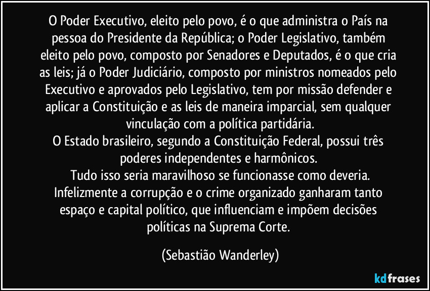 O Poder Executivo, eleito pelo povo, é o que administra o País na pessoa do Presidente da República; o Poder Legislativo, também eleito pelo povo, composto por Senadores e Deputados, é o que cria as leis; já o Poder Judiciário, composto por ministros nomeados pelo Executivo e aprovados pelo Legislativo, tem por missão defender e aplicar a Constituição e as leis de maneira imparcial, sem qualquer vinculação com a política partidária.
O Estado brasileiro, segundo a Constituição Federal, possui três poderes independentes e harmônicos.
Tudo isso seria maravilhoso se funcionasse como deveria.
Infelizmente a corrupção e o crime organizado ganharam tanto espaço e capital político, que influenciam e impõem decisões políticas na Suprema Corte. (Sebastião Wanderley)