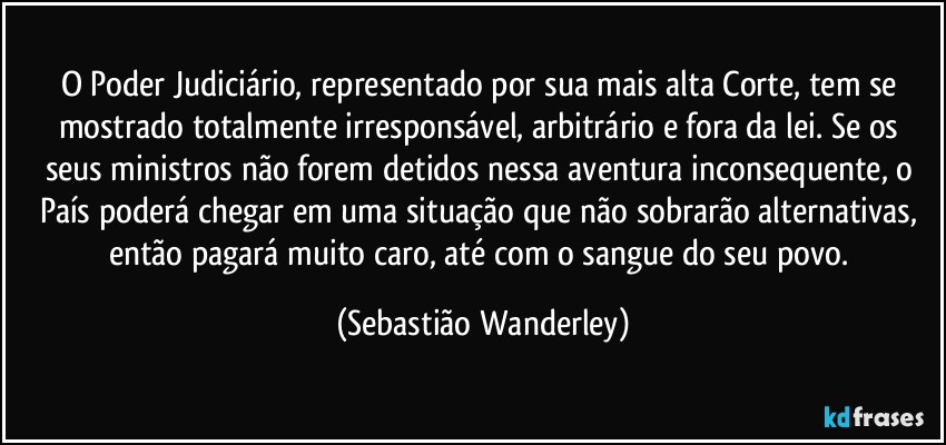 O Poder Judiciário, representado por sua mais alta Corte, tem se mostrado totalmente irresponsável, arbitrário e fora da lei. Se os seus ministros não forem detidos nessa aventura inconsequente, o País poderá chegar em uma situação que  não sobrarão alternativas, então pagará muito caro, até com o sangue do seu povo. (Sebastião Wanderley)