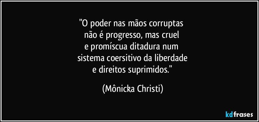 "O poder nas mãos corruptas 
não é progresso, mas cruel 
e promíscua ditadura num 
sistema coersitivo da liberdade
 e direitos suprimidos." (Mônicka Christi)