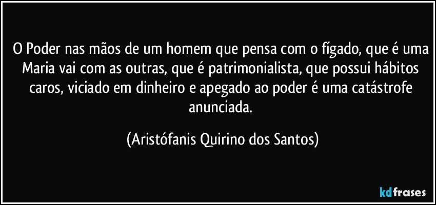 O Poder nas mãos de um homem que pensa com o fígado, que é uma Maria vai com as outras, que é patrimonialista, que possui hábitos caros, viciado em dinheiro e apegado ao poder é uma catástrofe anunciada. (Aristófanis Quirino dos Santos)