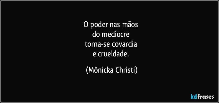 O poder nas mãos 
do medíocre 
torna-se covardia 
e crueldade. (Mônicka Christi)