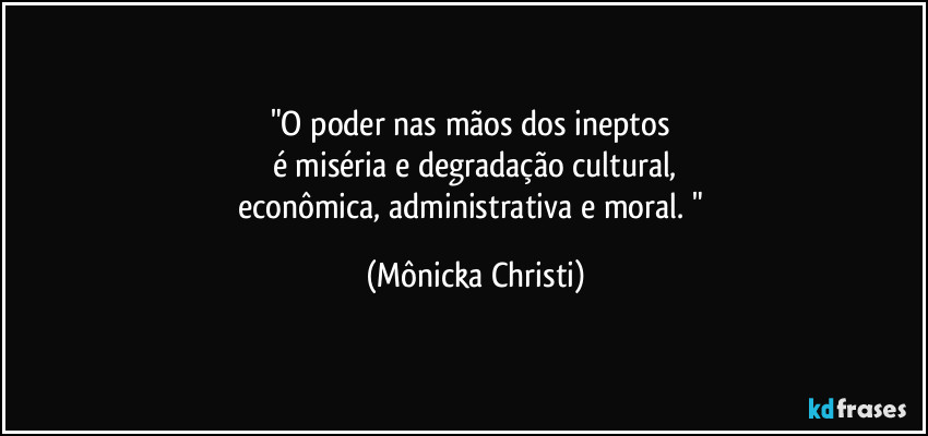 "O poder nas mãos dos ineptos 
é miséria e degradação cultural,
econômica, administrativa e moral. " (Mônicka Christi)