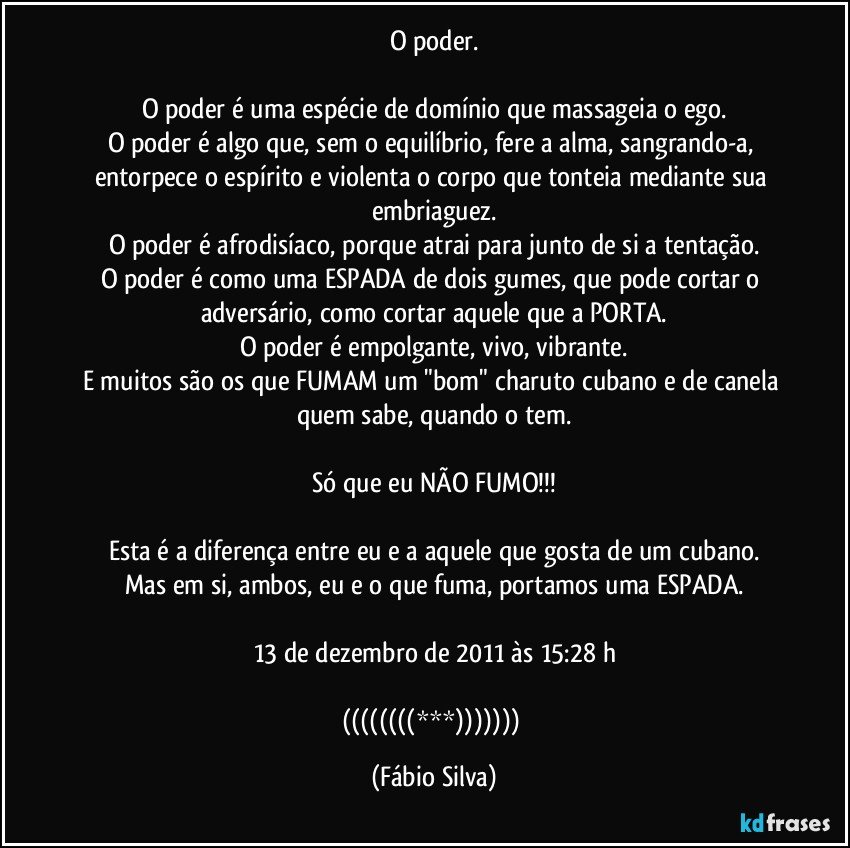 O poder.

O poder é uma espécie de domínio que massageia o ego.
O poder é algo que, sem o equilíbrio, fere a alma, sangrando-a, entorpece o espírito e violenta o corpo que tonteia mediante sua embriaguez.
O poder é afrodisíaco, porque atrai para junto de si a tentação.
O poder é como uma ESPADA de dois gumes, que pode cortar o adversário, como cortar aquele que a PORTA.
O poder é empolgante, vivo, vibrante.
E muitos são os que FUMAM um "bom" charuto cubano e de canela quem sabe, quando o tem.

Só que eu NÃO FUMO!!!

Esta é a diferença entre eu e a aquele que gosta de um cubano.
Mas em si, ambos, eu e o que fuma, portamos uma ESPADA.

13 de dezembro de 2011 às 15:28 h

((((((((***))))))) (Fábio Silva)