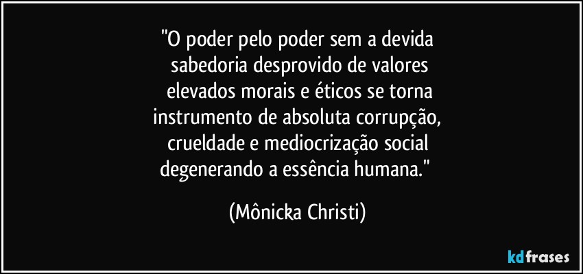 "O poder pelo poder sem a devida
 sabedoria desprovido de valores
 elevados morais e éticos se torna
 instrumento de absoluta corrupção, 
crueldade e mediocrização social
degenerando a essência humana." (Mônicka Christi)