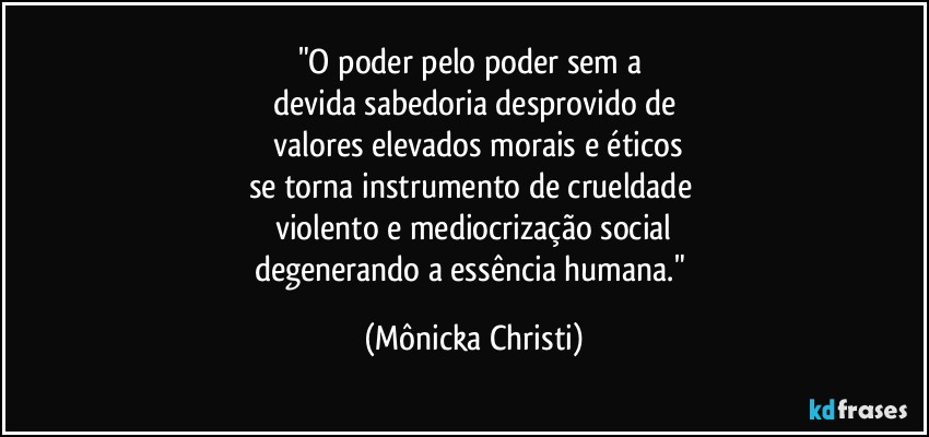 "O poder pelo poder sem a 
devida sabedoria desprovido de
 valores elevados morais e éticos
se torna instrumento de crueldade 
violento e mediocrização social
degenerando a essência humana." (Mônicka Christi)