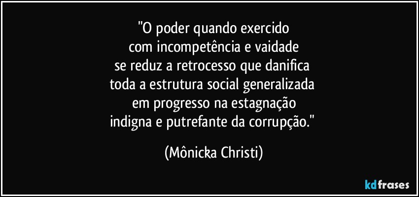 "O poder quando exercido
com incompetência e vaidade
se reduz a retrocesso que danifica 
toda a estrutura social generalizada 
em progresso na estagnação
indigna e putrefante  da corrupção." (Mônicka Christi)