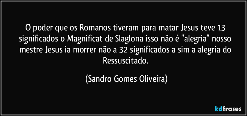 O poder que os Romanos tiveram para matar Jesus teve 13 significados o Magnificat de Slaglona isso não é "alegria" nosso mestre Jesus ia morrer não a 32 significados a sim a alegria do Ressuscitado. (Sandro Gomes Oliveira)