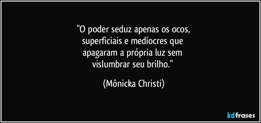 "O poder seduz apenas os ocos,
superficiais e medíocres que 
apagaram a própria luz sem 
vislumbrar seu brilho." (Mônicka Christi)