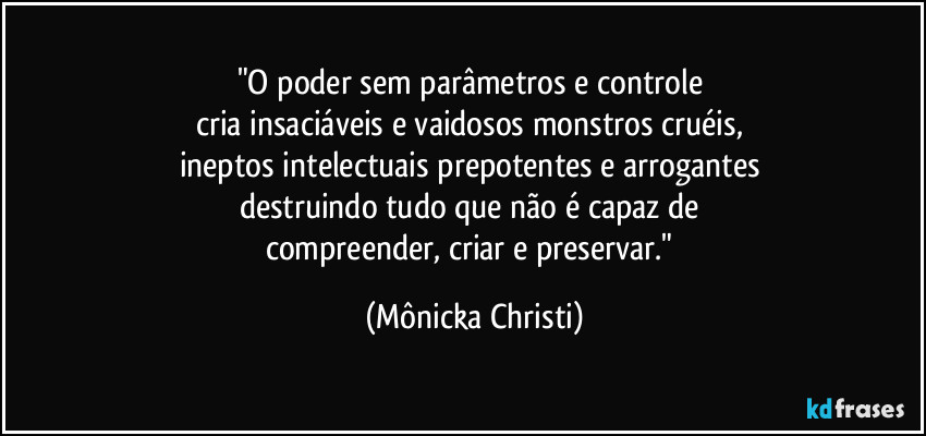 "O poder sem parâmetros e controle 
cria insaciáveis e vaidosos monstros cruéis, 
ineptos intelectuais prepotentes e arrogantes 
destruindo tudo que não é capaz de 
compreender, criar e preservar." (Mônicka Christi)