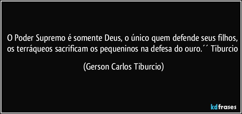 O Poder Supremo é somente Deus, o único quem defende seus filhos, os terráqueos sacrificam os pequeninos na defesa do ouro.´´ Tiburcio (Gerson Carlos Tiburcio)