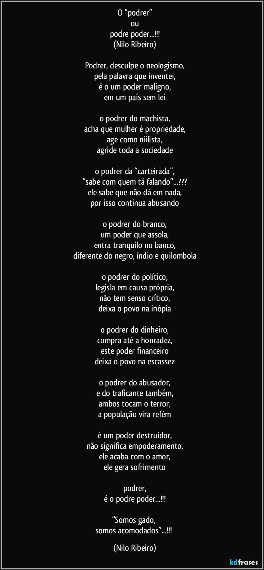 O “podrer”
ou
podre poder...!!!
(Nilo Ribeiro)

Podrer, desculpe o neologismo,
pela palavra que inventei,
é o um poder maligno,
em um país sem lei

o podrer do machista,
acha que mulher é propriedade,
age como niilista,
agride toda a sociedade

o podrer da “carteirada”,
“sabe com quem tá falando”...???
ele sabe que não dá em nada,
por isso continua abusando

o podrer do branco,
um poder que assola,
entra tranquilo no banco,
diferente do negro, índio e quilombola

o podrer do político,
legisla em causa própria,
não tem senso crítico,
deixa o povo na inópia

o podrer do dinheiro,
compra até a honradez,
este poder financeiro
deixa o povo na escassez

o podrer do abusador,
e do traficante também,
ambos tocam o terror,
a população vira refém

é um poder destruidor,
não significa empoderamento,
ele acaba com o amor,
ele gera sofrimento

podrer,
é o podre poder...!!!

“Somos gado, 
somos acomodados”...!!! (Nilo Ribeiro)