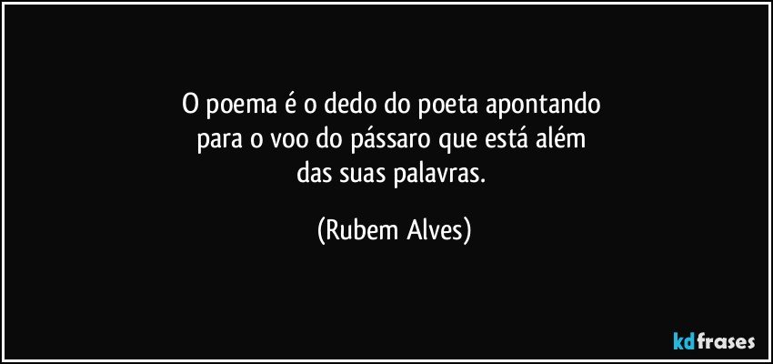 O poema é o dedo do poeta apontando 
para o voo do pássaro que está além 
das suas palavras. (Rubem Alves)