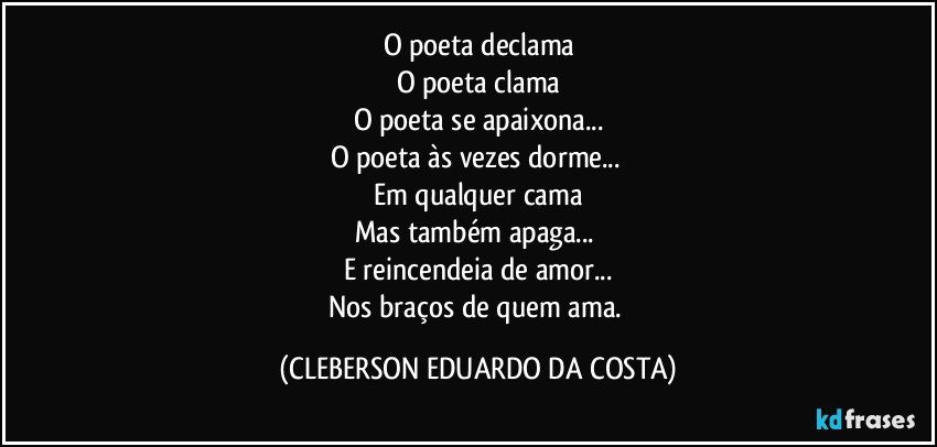 O poeta declama
O poeta clama
O poeta se apaixona...
O poeta às vezes dorme... 
Em qualquer cama
Mas também apaga... 
E reincendeia de amor...
Nos braços de quem ama. (CLEBERSON EDUARDO DA COSTA)