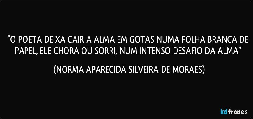 "O POETA DEIXA CAIR A ALMA EM GOTAS NUMA FOLHA BRANCA DE PAPEL, ELE CHORA OU SORRI, NUM INTENSO DESAFIO DA ALMA" (NORMA APARECIDA SILVEIRA DE MORAES)