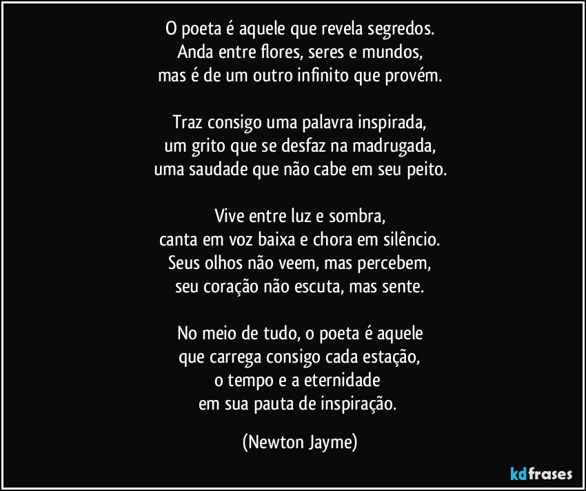 O poeta é aquele que revela segredos.
Anda entre flores, seres e mundos,
mas é de um outro infinito que provém.

Traz consigo uma palavra inspirada,
um grito que se desfaz na madrugada,
uma saudade que não cabe em seu peito.

Vive entre luz e sombra,
canta em voz baixa e chora em silêncio.
Seus olhos não veem, mas percebem,
seu coração não escuta, mas sente.

No meio de tudo, o poeta é aquele
que carrega consigo cada estação,
o tempo e a eternidade 
em sua pauta de inspiração. (Newton Jayme)