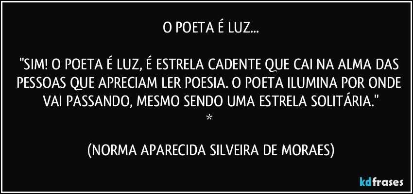 O POETA É LUZ...

"SIM! O POETA É LUZ, É ESTRELA CADENTE QUE CAI NA ALMA DAS PESSOAS QUE APRECIAM LER POESIA. O POETA ILUMINA POR ONDE VAI PASSANDO, MESMO SENDO UMA ESTRELA SOLITÁRIA."
* (NORMA APARECIDA SILVEIRA DE MORAES)