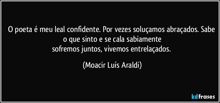 O poeta é meu leal confidente. Por vezes soluçamos abraçados. Sabe o que sinto e se cala sabiamente
sofremos juntos, vivemos entrelaçados. (Moacir Luís Araldi)