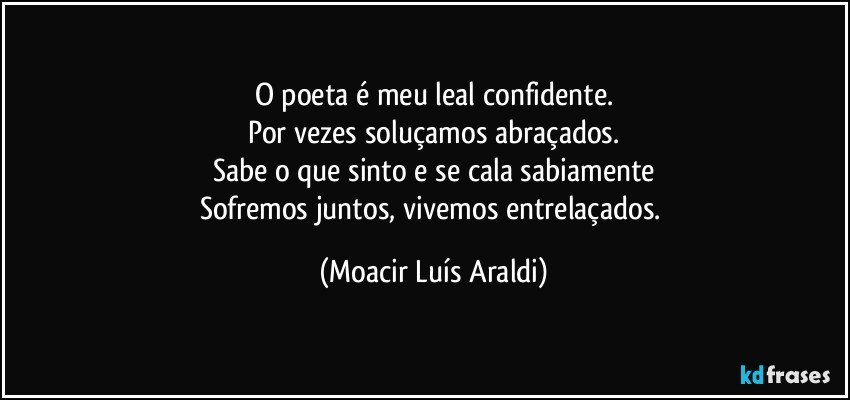 O poeta é meu leal confidente.
Por vezes soluçamos abraçados.
Sabe o que sinto e se cala sabiamente
Sofremos juntos, vivemos entrelaçados. (Moacir Luís Araldi)