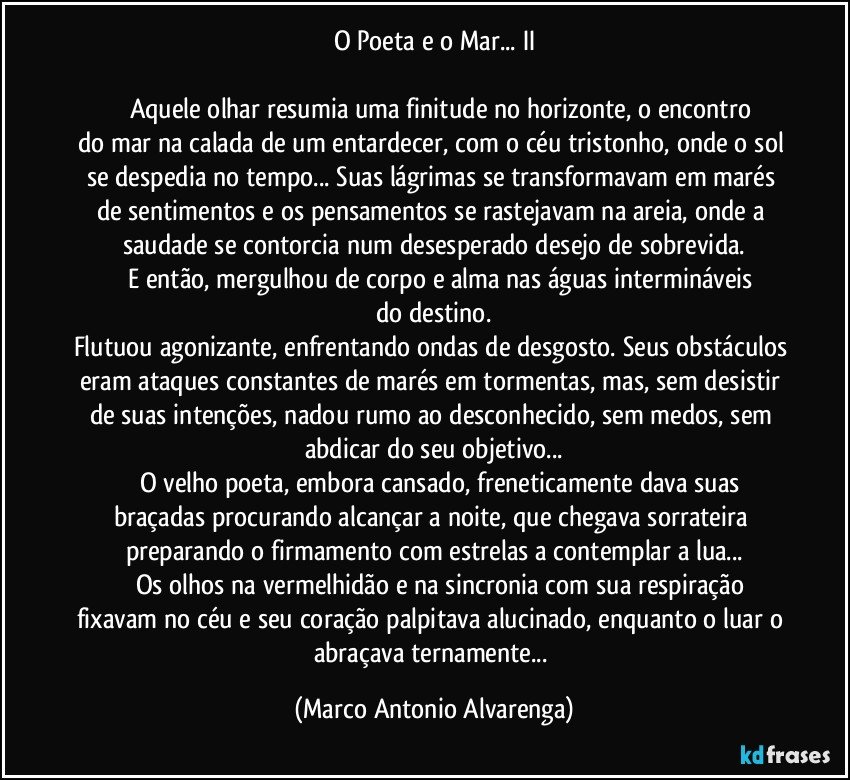 O Poeta e o Mar... II

           Aquele olhar resumia uma finitude no horizonte, o encontro do mar na calada de um entardecer, com o céu tristonho, onde o sol se despedia no tempo... Suas lágrimas se transformavam em marés de sentimentos e os pensamentos se rastejavam na areia, onde a saudade se contorcia num desesperado desejo de sobrevida.
          E então, mergulhou de corpo e alma nas águas intermináveis do destino.
Flutuou agonizante, enfrentando ondas de desgosto. Seus obstáculos eram ataques constantes de marés em tormentas, mas, sem desistir de suas intenções, nadou rumo ao desconhecido, sem medos, sem abdicar do seu objetivo...
          O velho poeta, embora cansado, freneticamente dava suas braçadas procurando alcançar a noite, que chegava sorrateira preparando o firmamento com estrelas a contemplar a lua...
           Os olhos na vermelhidão e na sincronia com sua respiração fixavam no céu e seu coração palpitava alucinado, enquanto o luar o abraçava ternamente... (Marco Antonio Alvarenga)