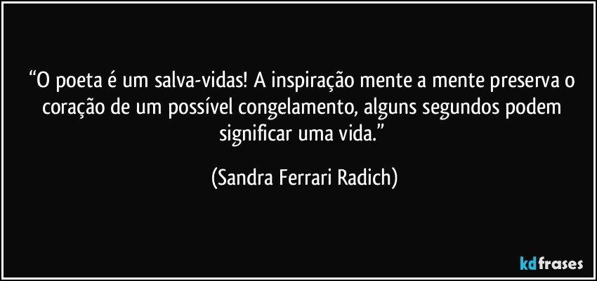 “O poeta é um salva-vidas! A inspiração mente a mente preserva o coração de um possível congelamento, alguns segundos podem significar uma vida.” (Sandra Ferrari Radich)