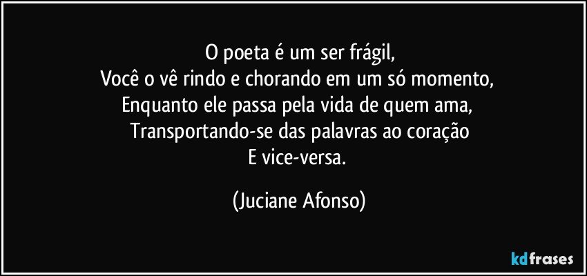 O poeta é um ser frágil,
Você o vê rindo e chorando em um só momento, 
Enquanto ele passa pela vida de quem ama, 
Transportando-se das palavras ao coração
E vice-versa. (Juciane Afonso)