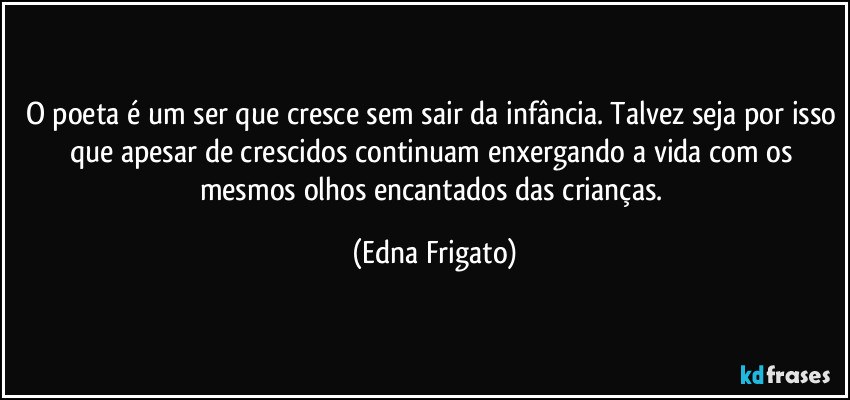 O poeta é um ser que cresce sem sair da infância. Talvez seja por isso que apesar de crescidos continuam enxergando a vida com os mesmos olhos encantados das crianças. (Edna Frigato)